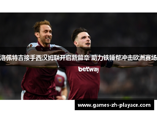 洛佩特吉接手西汉姆联开启新篇章 助力铁锤帮冲击欧洲赛场 洛佩特吉接手西汉姆联开启新篇章 助力铁锤帮冲击欧洲赛场