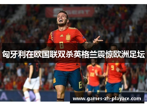 匈牙利在欧国联双杀英格兰震惊欧洲足坛 匈牙利在欧国联双杀英格兰震惊欧洲足坛