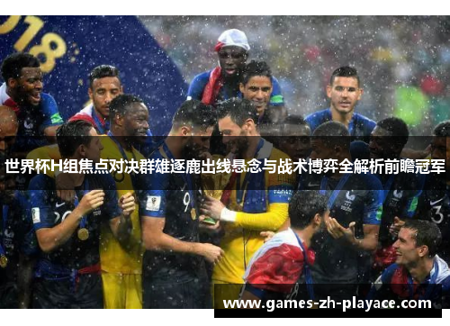 世界杯H组焦点对决群雄逐鹿出线悬念与战术博弈全解析前瞻冠军 世界杯H组焦点对决群雄逐鹿出线悬念与战术博弈全解析前瞻冠军