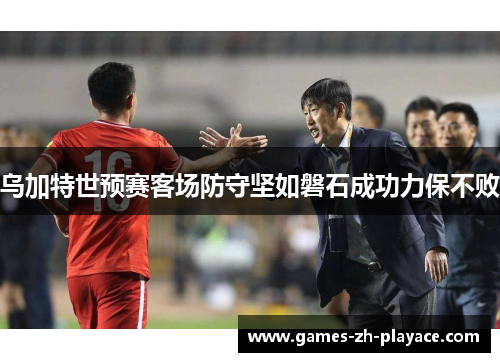 乌加特世预赛客场防守坚如磐石成功力保不败 乌加特世预赛客场防守坚如磐石成功力保不败